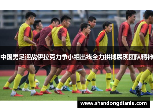 中国男足迎战伊拉克力争小组出线全力拼搏展现团队精神