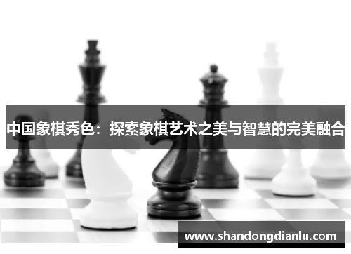 中国象棋秀色：探索象棋艺术之美与智慧的完美融合