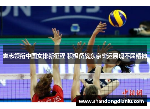 袁志领衔中国女排新征程 积极备战东京奥运展现不屈精神