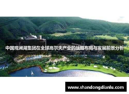 中国观澜湖集团在全球高尔夫产业的战略布局与发展前景分析