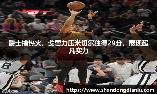 爵士擒热火，戈贾力压米切尔独得29分，展现超凡实力