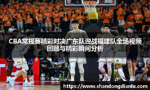 CBA常规赛精彩对决广东队迎战福建队全场视频回顾与精彩瞬间分析