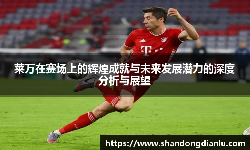 莱万在赛场上的辉煌成就与未来发展潜力的深度分析与展望